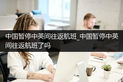 中国暂停中英间往返航班_中国暂停中英间往返航班了吗